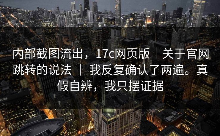 内部截图流出，17c网页版｜关于官网跳转的说法 ｜ 我反复确认了两遍。真假自辨，我只摆证据