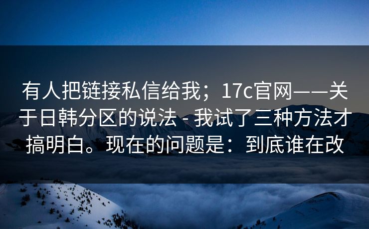 有人把链接私信给我；17c官网——关于日韩分区的说法 - 我试了三种方法才搞明白。现在的问题是：到底谁在改