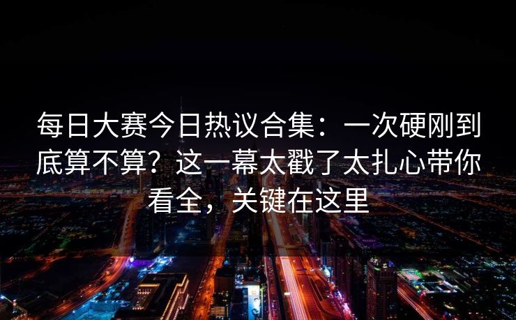 每日大赛今日热议合集：一次硬刚到底算不算？这一幕太戳了太扎心带你看全，关键在这里