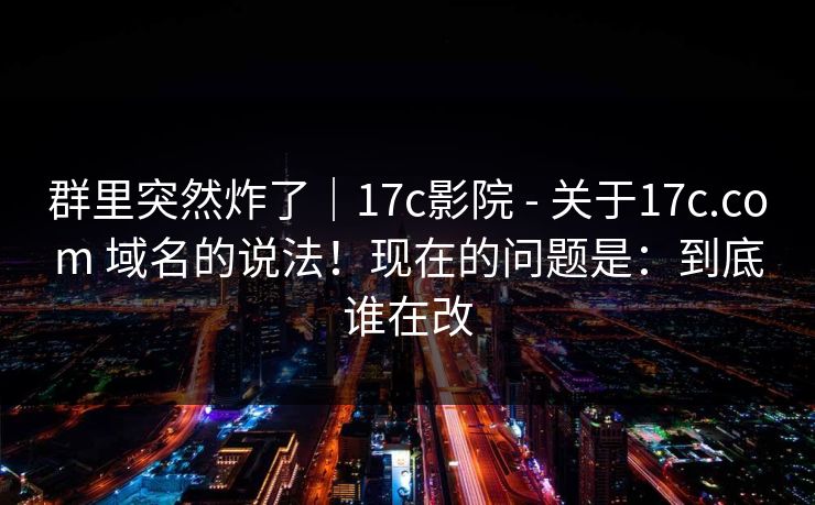 群里突然炸了｜17c影院 - 关于17c.com 域名的说法！现在的问题是：到底谁在改