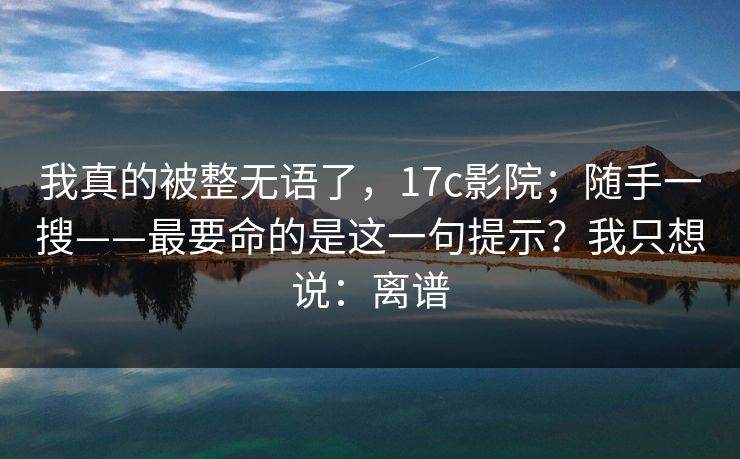 我真的被整无语了，17c影院；随手一搜——最要命的是这一句提示？我只想说：离谱