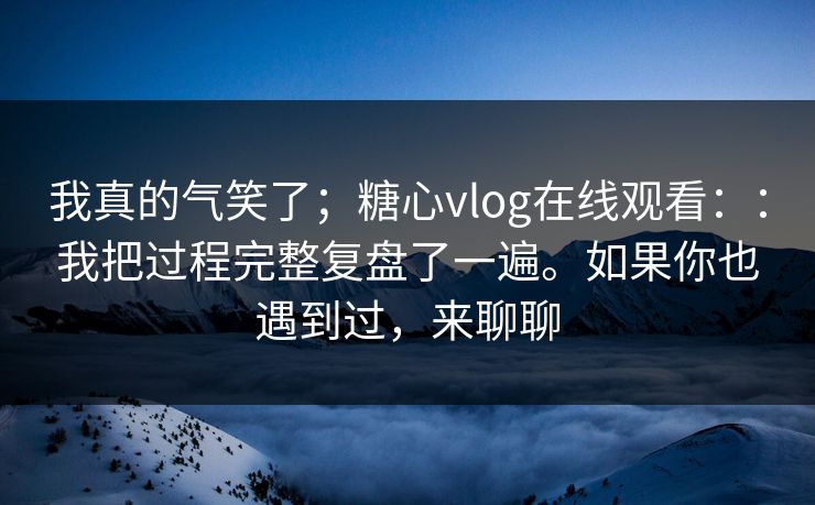 我真的气笑了；糖心vlog在线观看：：我把过程完整复盘了一遍。如果你也遇到过，来聊聊