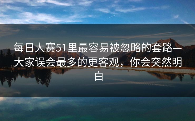 每日大赛51里最容易被忽略的套路—大家误会最多的更客观，你会突然明白