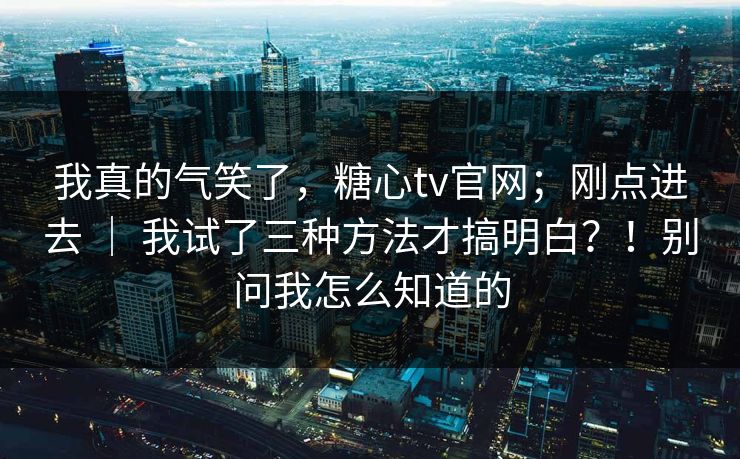 我真的气笑了，糖心tv官网；刚点进去 ｜ 我试了三种方法才搞明白？！别问我怎么知道的