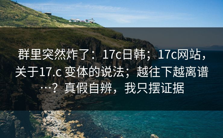 群里突然炸了:17c日韩;17c网站,关于17.c 变体的说法;越往下越离谱…?真假自辨,我只摆证据