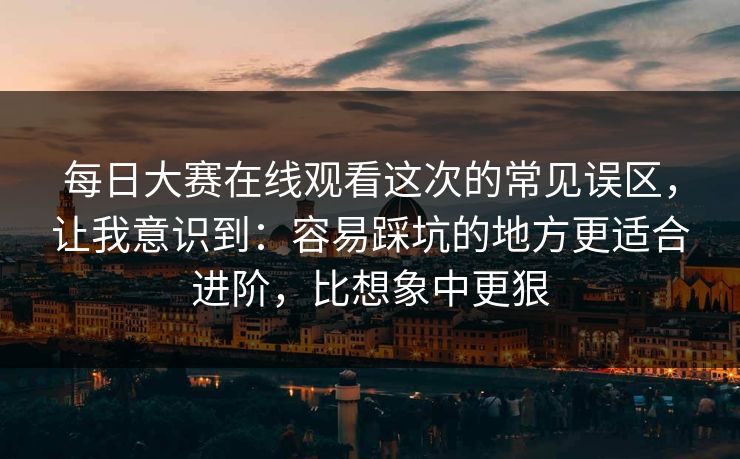 每日大赛在线观看这次的常见误区，让我意识到：容易踩坑的地方更适合进阶，比想象中更狠