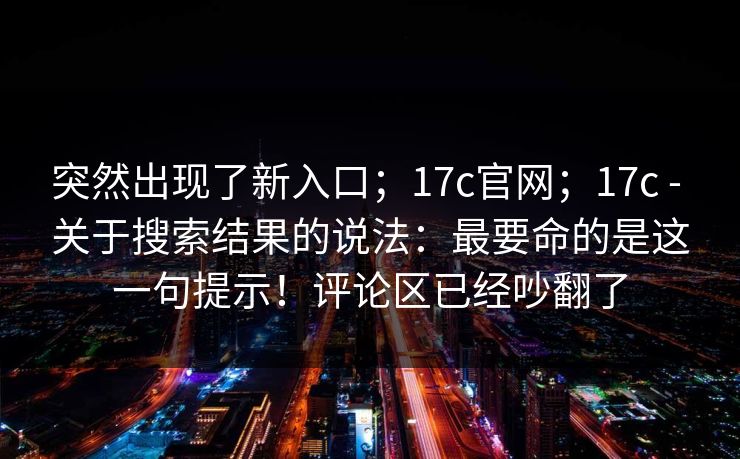 突然出现了新入口;17c官网;17c - 关于搜索结果的说法:最要命的是这一句提示!评论区已经吵翻了