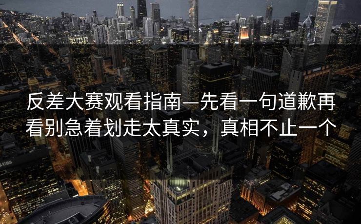 反差大赛观看指南—先看一句道歉再看别急着划走太真实，真相不止一个