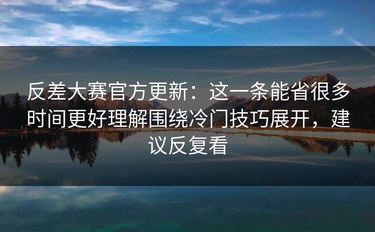 反差大赛官方更新：这一条能省很多时间更好理解围绕冷门技巧展开，建议反复看