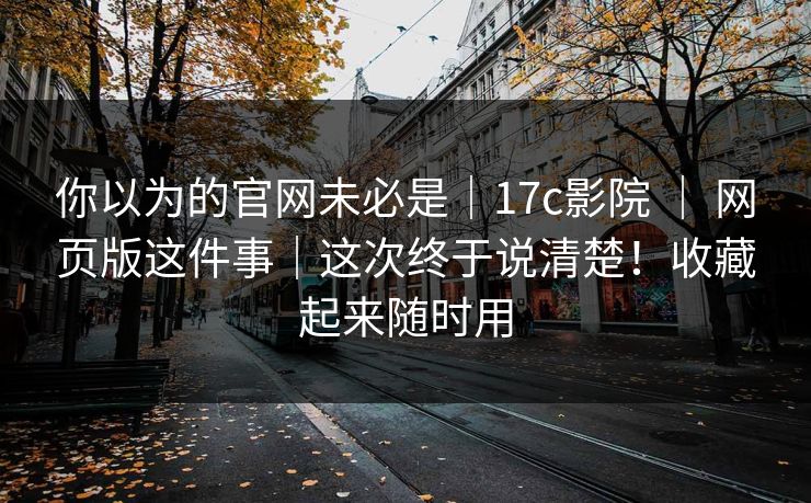你以为的官网未必是｜17c影院 ｜ 网页版这件事｜这次终于说清楚！收藏起来随时用