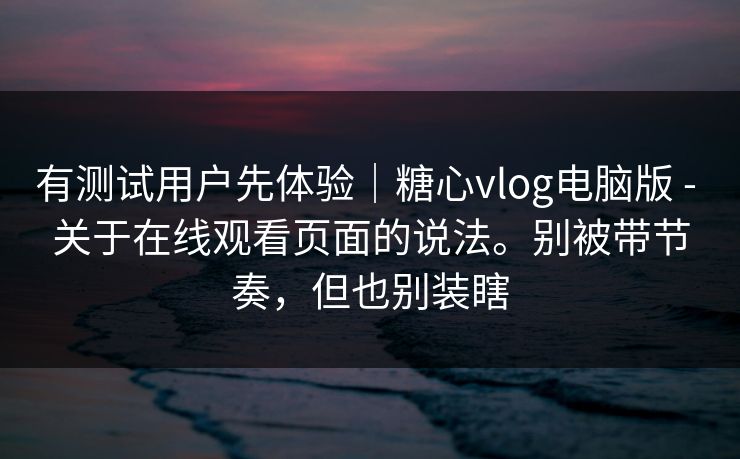 有测试用户先体验｜糖心vlog电脑版 - 关于在线观看页面的说法。别被带节奏，但也别装瞎