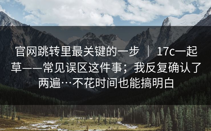 官网跳转里最关键的一步 ｜ 17c一起草——常见误区这件事；我反复确认了两遍…不花时间也能搞明白