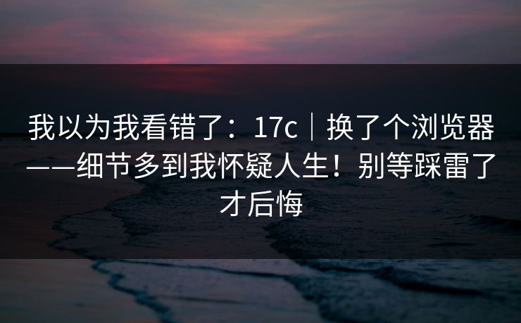 我以为我看错了：17c｜换了个浏览器——细节多到我怀疑人生！别等踩雷了才后悔