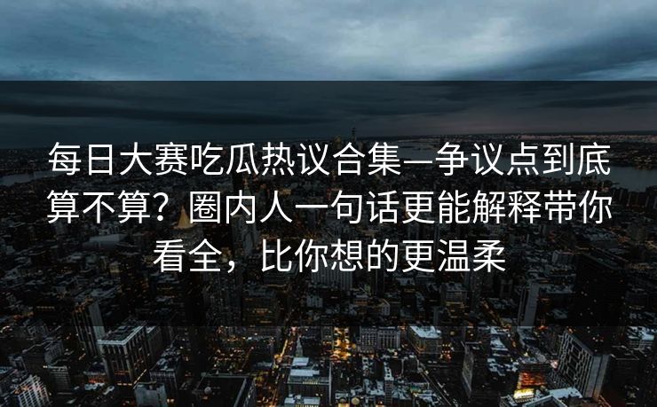 每日大赛吃瓜热议合集—争议点到底算不算？圈内人一句话更能解释带你看全，比你想的更温柔