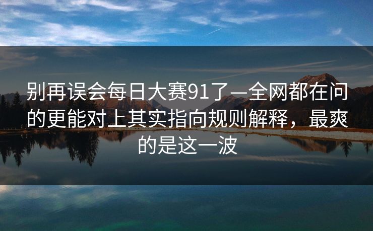 别再误会每日大赛91了—全网都在问的更能对上其实指向规则解释，最爽的是这一波