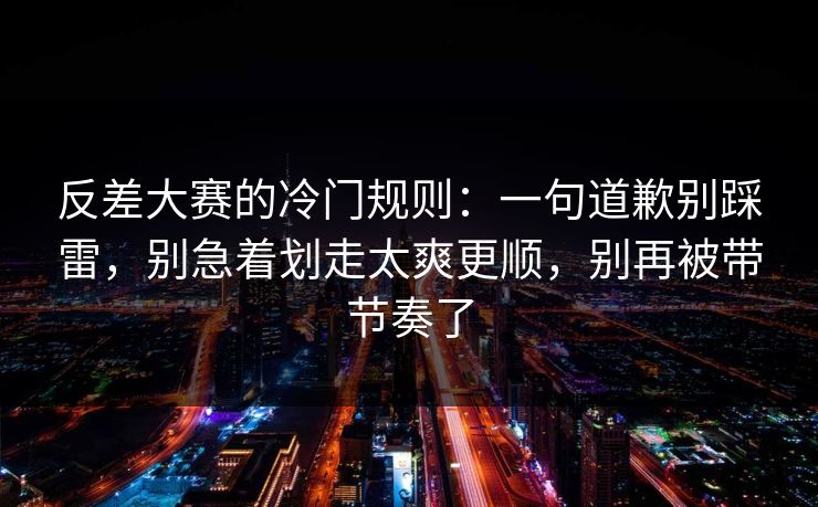 反差大赛的冷门规则：一句道歉别踩雷，别急着划走太爽更顺，别再被带节奏了