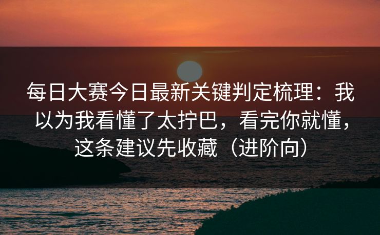每日大赛今日最新关键判定梳理：我以为我看懂了太拧巴，看完你就懂，这条建议先收藏（进阶向）