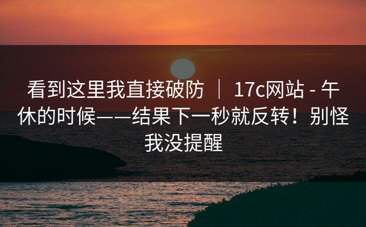 看到这里我直接破防 ｜ 17c网站 - 午休的时候——结果下一秒就反转！别怪我没提醒