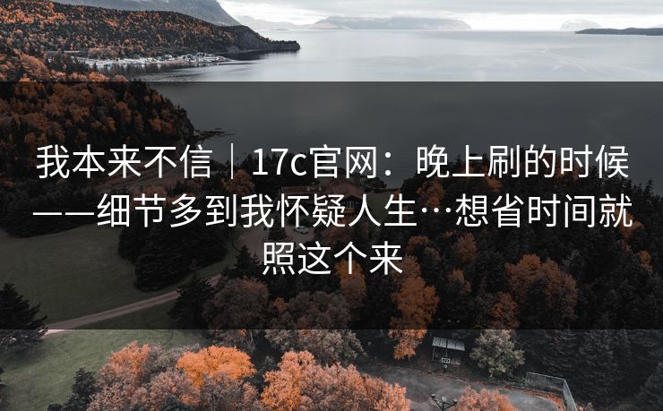 我本来不信｜17c官网：晚上刷的时候——细节多到我怀疑人生…想省时间就照这个来
