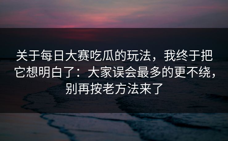 关于每日大赛吃瓜的玩法，我终于把它想明白了：大家误会最多的更不绕，别再按老方法来了