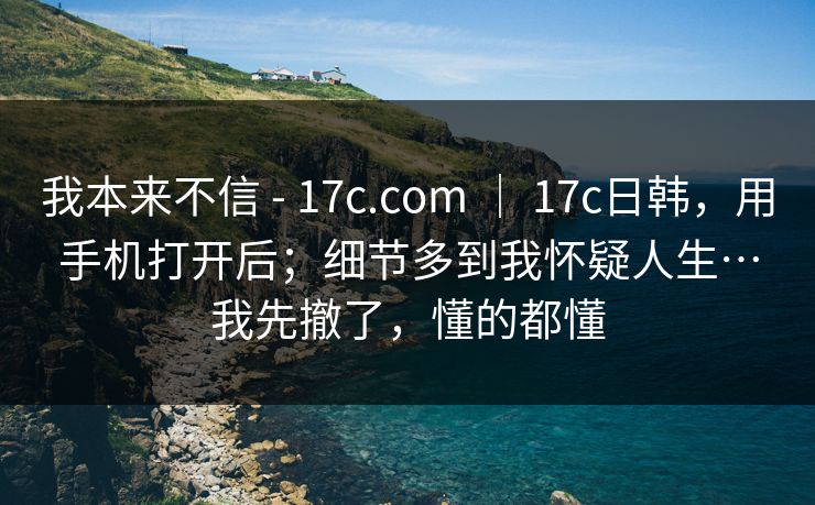 我本来不信 - 17c.com ｜ 17c日韩，用手机打开后；细节多到我怀疑人生…我先撤了，懂的都懂