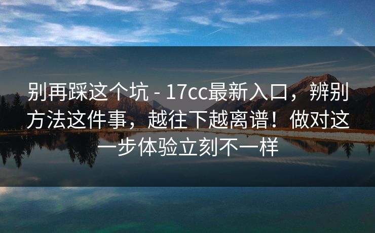 别再踩这个坑 - 17cc最新入口，辨别方法这件事，越往下越离谱！做对这一步体验立刻不一样