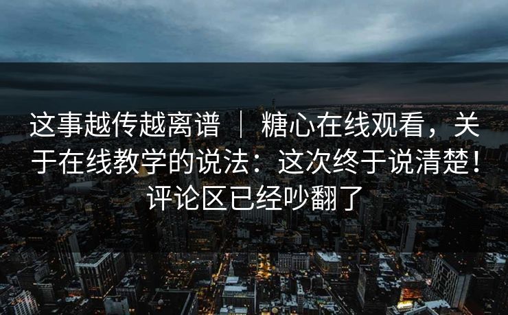 这事越传越离谱 ｜ 糖心在线观看，关于在线教学的说法：这次终于说清楚！评论区已经吵翻了