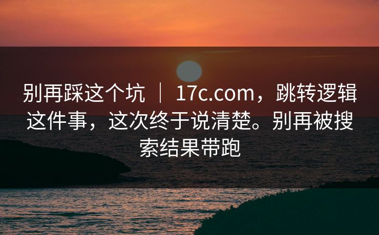 别再踩这个坑 ｜ 17c.com，跳转逻辑这件事，这次终于说清楚。别再被搜索结果带跑