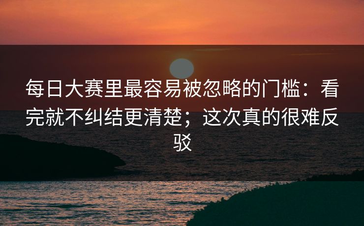 每日大赛里最容易被忽略的门槛：看完就不纠结更清楚；这次真的很难反驳
