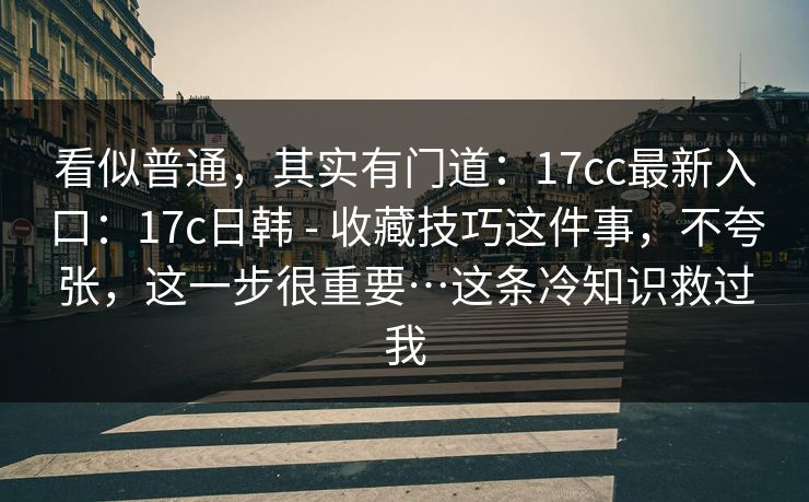 看似普通，其实有门道：17cc最新入口：17c日韩 - 收藏技巧这件事，不夸张，这一步很重要…这条冷知识救过我