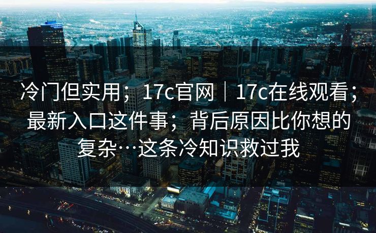 冷门但实用；17c官网｜17c在线观看；最新入口这件事；背后原因比你想的复杂…这条冷知识救过我