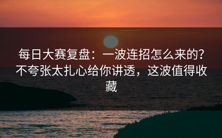 每日大赛复盘：一波连招怎么来的？不夸张太扎心给你讲透，这波值得收藏