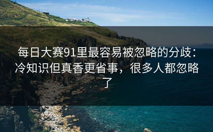 每日大赛91里最容易被忽略的分歧：冷知识但真香更省事，很多人都忽略了