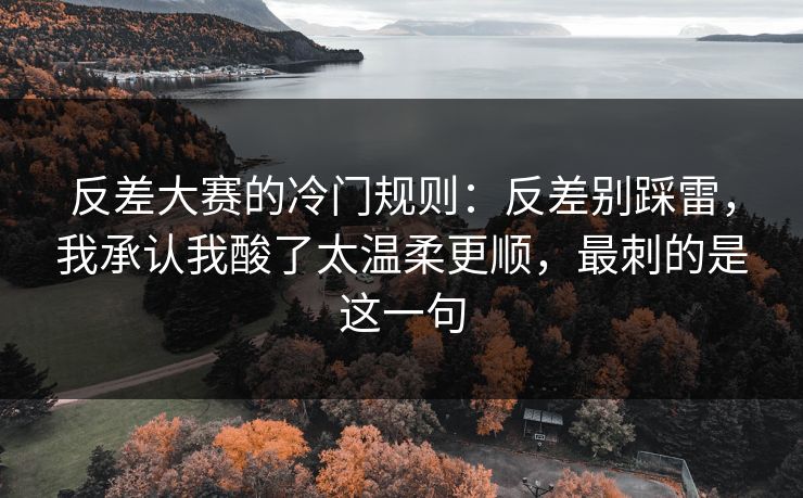 反差大赛的冷门规则：反差别踩雷，我承认我酸了太温柔更顺，最刺的是这一句