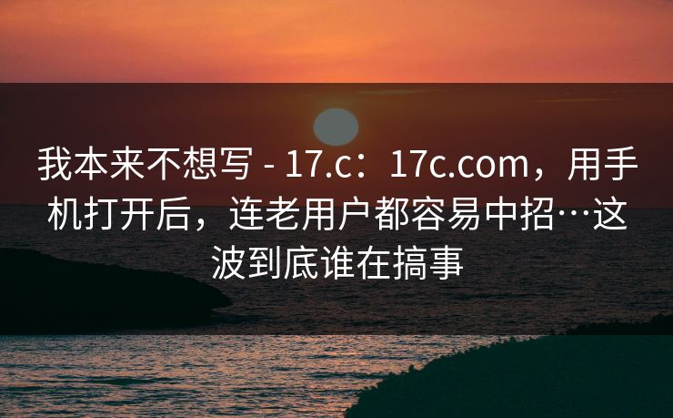 我本来不想写 - 17.c：17c.com，用手机打开后，连老用户都容易中招…这波到底谁在搞事