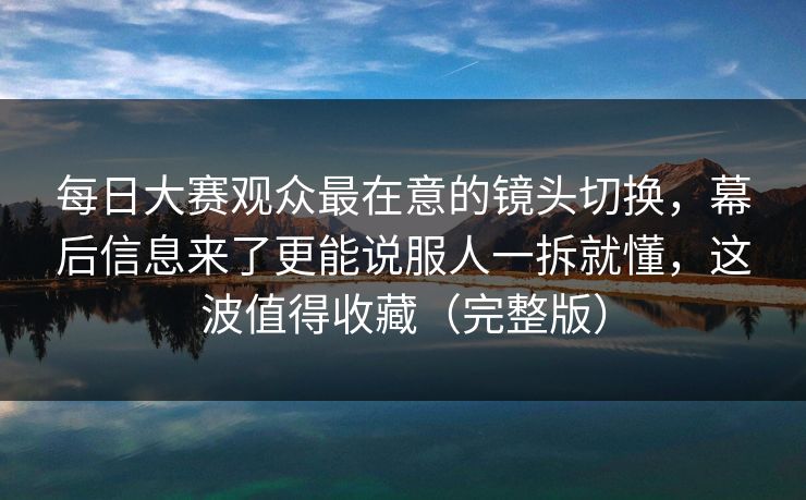 每日大赛观众最在意的镜头切换，幕后信息来了更能说服人一拆就懂，这波值得收藏（完整版）