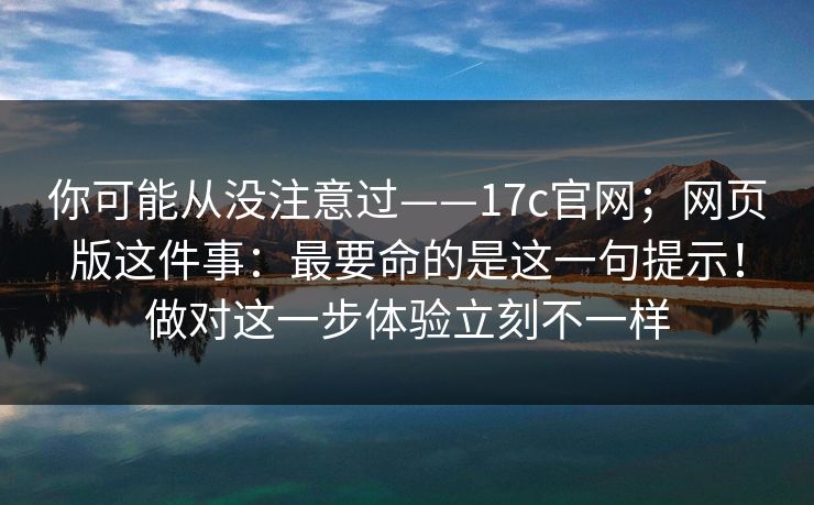 你可能从没注意过——17c官网；网页版这件事：最要命的是这一句提示！做对这一步体验立刻不一样