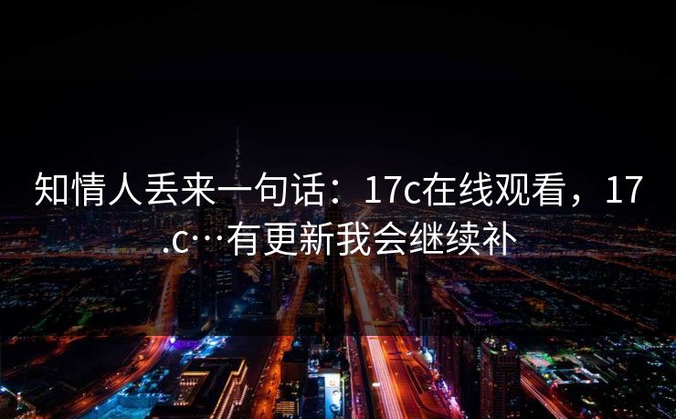知情人丢来一句话：17c在线观看，17.c…有更新我会继续补