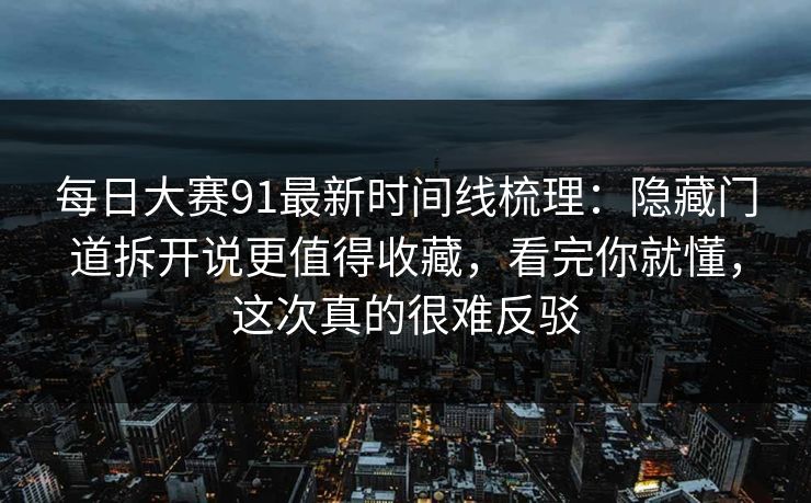 每日大赛91最新时间线梳理：隐藏门道拆开说更值得收藏，看完你就懂，这次真的很难反驳