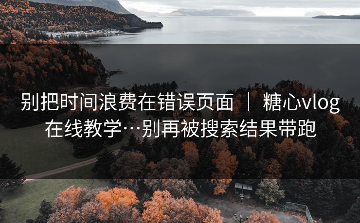 别把时间浪费在错误页面 ｜ 糖心vlog在线教学…别再被搜索结果带跑