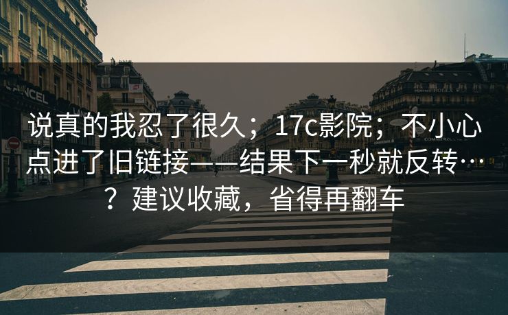 说真的我忍了很久；17c影院；不小心点进了旧链接——结果下一秒就反转…？建议收藏，省得再翻车