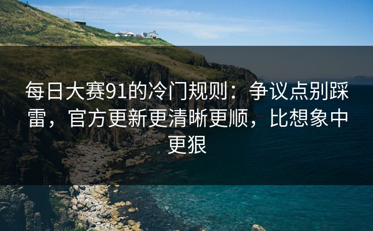每日大赛91的冷门规则：争议点别踩雷，官方更新更清晰更顺，比想象中更狠