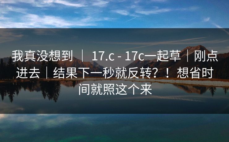 我真没想到 ｜ 17.c - 17c一起草｜刚点进去｜结果下一秒就反转？！想省时间就照这个来