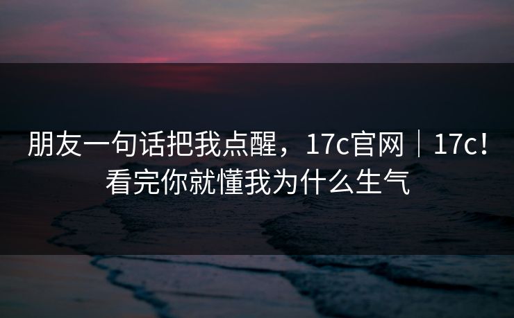 朋友一句话把我点醒，17c官网｜17c！看完你就懂我为什么生气