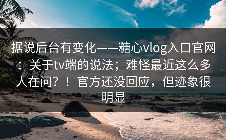 据说后台有变化——糖心vlog入口官网：关于tv端的说法；难怪最近这么多人在问？！官方还没回应，但迹象很明显