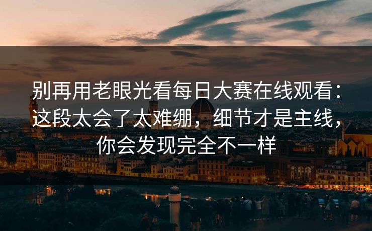 别再用老眼光看每日大赛在线观看：这段太会了太难绷，细节才是主线，你会发现完全不一样