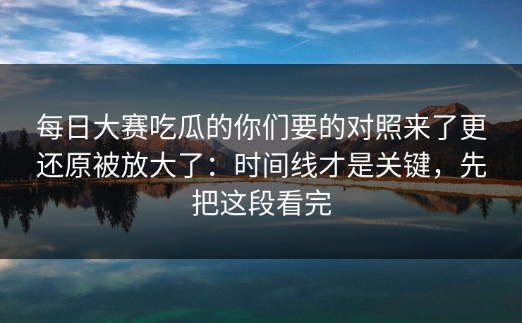 每日大赛吃瓜的你们要的对照来了更还原被放大了：时间线才是关键，先把这段看完