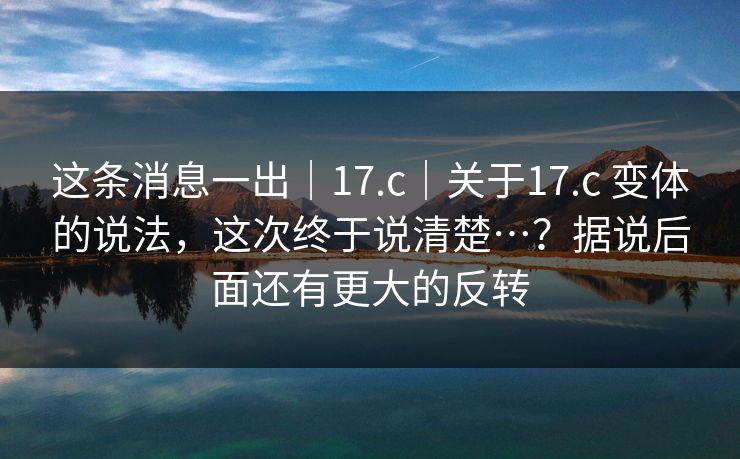 这条消息一出｜17.c｜关于17.c 变体的说法，这次终于说清楚…？据说后面还有更大的反转