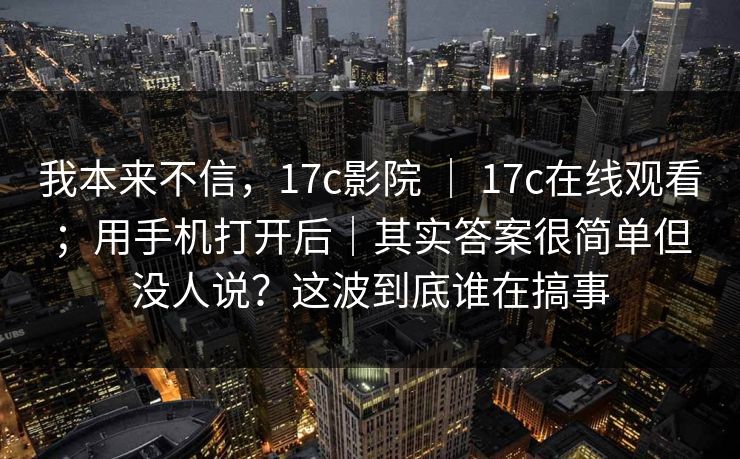 我本来不信，17c影院 ｜ 17c在线观看；用手机打开后｜其实答案很简单但没人说？这波到底谁在搞事