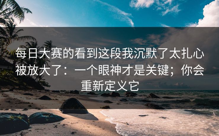 每日大赛的看到这段我沉默了太扎心被放大了：一个眼神才是关键；你会重新定义它  第1张